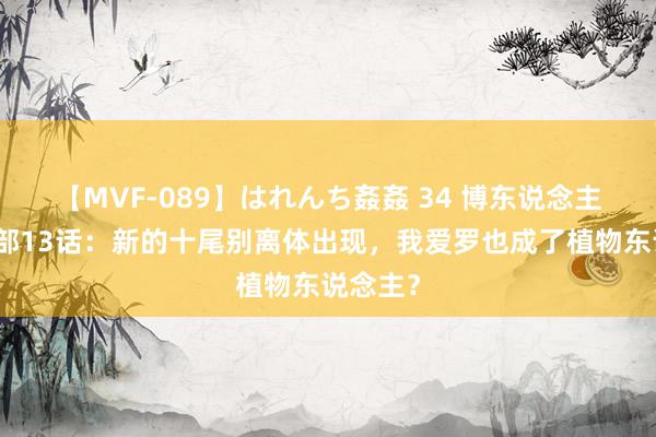 【MVF-089】はれんち姦姦 34 博东说念主传第二部13话：新的十尾别离体出现，我爱罗也成了植物东说念主？