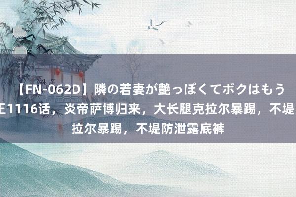 【FN-062D】隣の若妻が艶っぽくてボクはもう… 5 海贼王1116话，炎帝萨博归来，大长腿克拉尔暴踢，不堤防泄露底裤