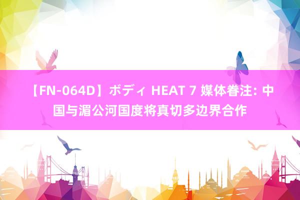 【FN-064D】ボディ HEAT 7 媒体眷注: 中国与湄公河国度将真切多边界合作