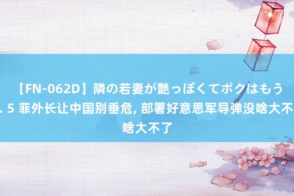 【FN-062D】隣の若妻が艶っぽくてボクはもう… 5 菲外长让中国别垂危， 部署好意思军导弹没啥大不了