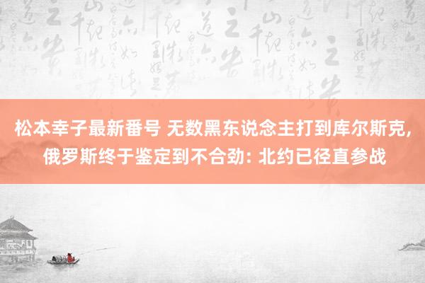 松本幸子最新番号 无数黑东说念主打到库尔斯克， 俄罗斯终于鉴定到不合劲: 北约已径直参战