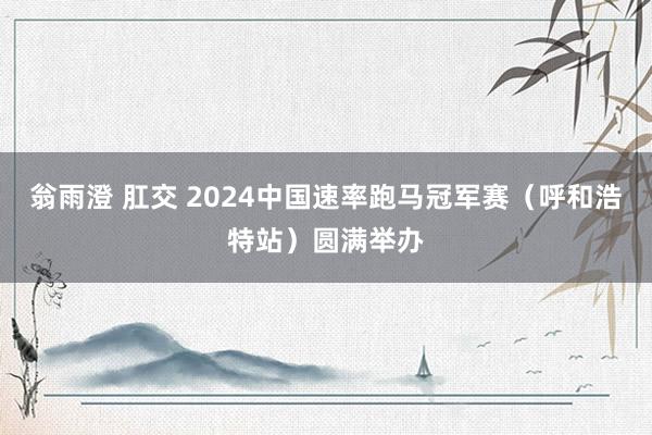 翁雨澄 肛交 2024中国速率跑马冠军赛（呼和浩特站）圆满举办