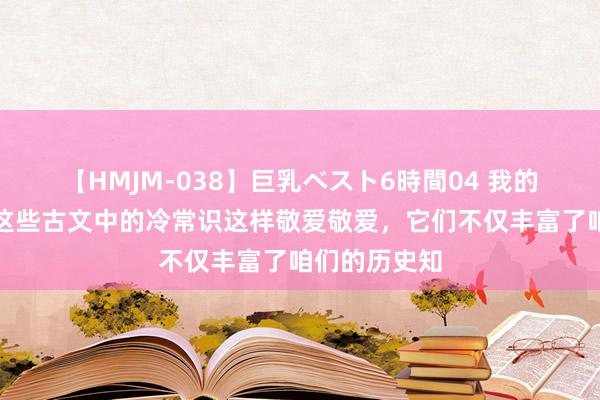 【HMJM-038】巨乳ベスト6時間04 我的天啊，原本这些古文中的冷常识这样敬爱敬爱，它们不仅丰富了咱们的历史知