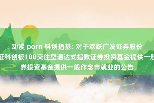 动漫 porn 科创指基: 对于欢跃广发证券股份有限公司为博时上证科创板100交往型通达式指数证券投资基金提供一般作念市就业的公告