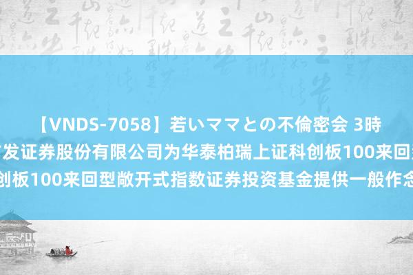 【VNDS-7058】若いママとの不倫密会 3時間 科创指数: 对于容许广发证券股份有限公司为华泰柏瑞上证科创板100来回型敞开式指数证券投资基金提供一般作念市干事的公告