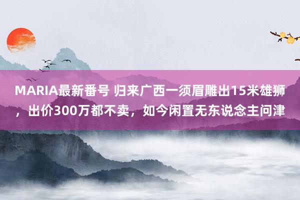 MARIA最新番号 归来广西一须眉雕出15米雄狮，出价300万都不卖，如今闲置无东说念主问津