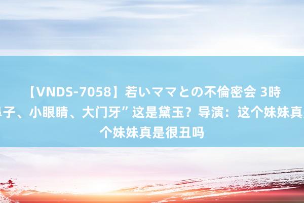 【VNDS-7058】若いママとの不倫密会 3時間 “大鼻子、小眼睛、大门牙”这是黛玉？导演：这个妹妹真是很丑吗