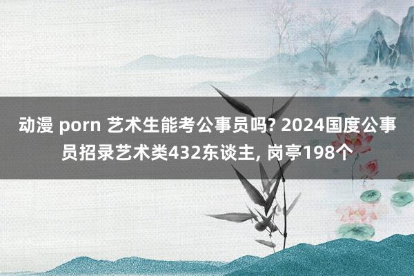 动漫 porn 艺术生能考公事员吗? 2024国度公事员招录艺术类432东谈主， 岗亭198个