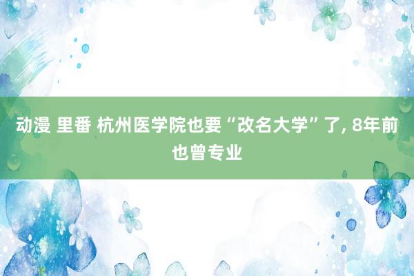 动漫 里番 杭州医学院也要“改名大学”了， 8年前也曾专业