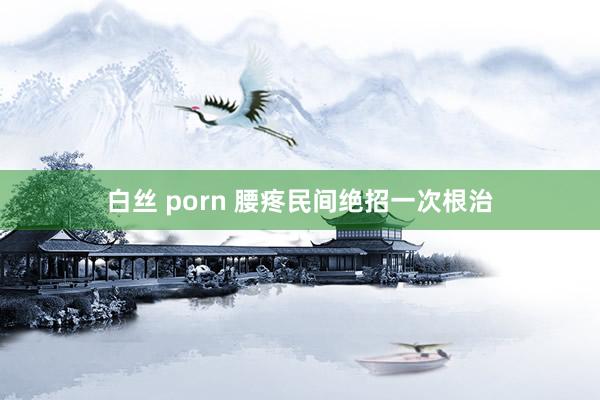 白丝 porn 腰疼民间绝招一次根治