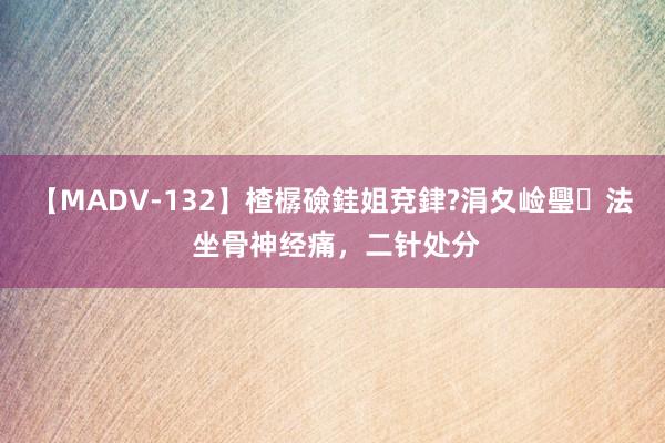 【MADV-132】楂樼礆銈姐兗銉?涓夊崄璺法 坐骨神经痛，二针处分