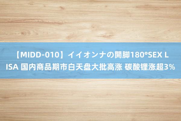 【MIDD-010】イイオンナの開脚180°SEX LISA 国内商品期市白天盘大批高涨 碳酸锂涨超3%