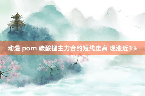 动漫 porn 碳酸锂主力合约短线走高 现涨近3%