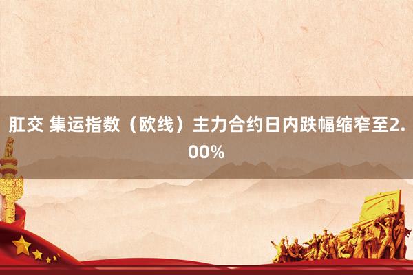 肛交 集运指数（欧线）主力合约日内跌幅缩窄至2.00%