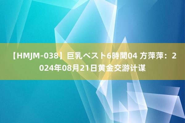 【HMJM-038】巨乳ベスト6時間04 方萍萍：2024年08月21日黄金交游计谋