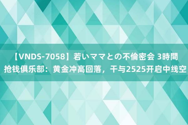 【VNDS-7058】若いママとの不倫密会 3時間 抢钱俱乐部：黄金冲高回落，干与2525开启中线空