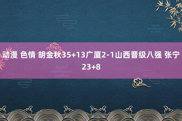 动漫 色情 胡金秋35+13广厦2-1山西晋级八强 张宁23+8