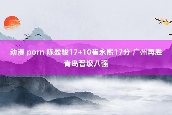 动漫 porn 陈盈骏17+10崔永熙17分 广州再胜青岛晋级八强