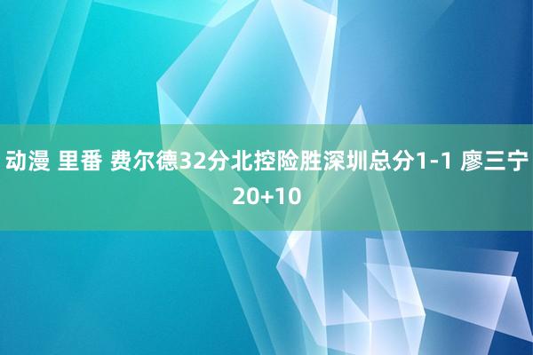 动漫 里番 费尔德32分北控险胜深圳总分1-1 廖三宁20+10