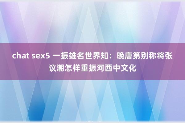 chat sex5 一振雄名世界知：晚唐第别称将张议潮怎样重振河西中文化