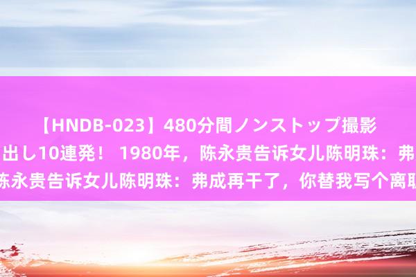 【HNDB-023】480分間ノンストップ撮影 ノーカット編集で本物中出し10連発！ 1980年，陈永贵告诉女儿陈明珠：弗成再干了，你替我写个离职信