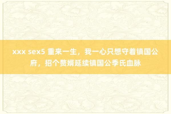 xxx sex5 重来一生，我一心只想守着镇国公府，招个赘婿延续镇国公季氏血脉