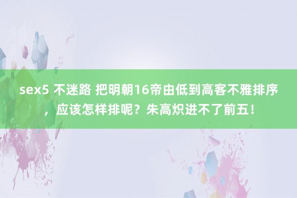 sex5 不迷路 把明朝16帝由低到高客不雅排序，应该怎样排呢？朱高炽进不了前五！