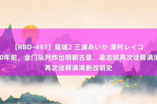 【RBD-497】籠城2 三浦あいか 澤村レイコ ASUKA 60年前，金门队列炸出明朝古墓，墓志铭再次诠释满清删改明史