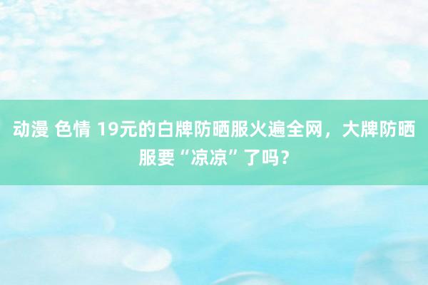 动漫 色情 19元的白牌防晒服火遍全网，大牌防晒服要“凉凉”了吗？