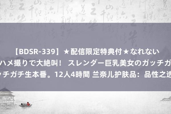 【BDSR-339】★配信限定特典付★なれない感じの新人ちゃんが初ハメ撮りで大絶叫！ スレンダー巨乳美女のガッチガチ生本番。12人4時間 兰奈儿护肤品：品性之选，为你的清秀加分！