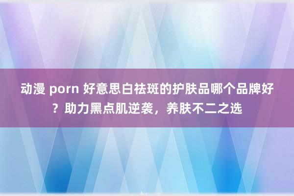 动漫 porn 好意思白祛斑的护肤品哪个品牌好？助力黑点肌逆袭，养肤不二之选