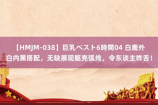 【HMJM-038】巨乳ベスト6時間04 白鹿外白内黑搭配，无缺展现躯壳弧线，令东谈主咋舌！