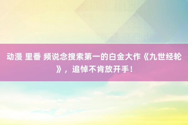 动漫 里番 频说念搜索第一的白金大作《九世经轮》，追悼不肯放开手！