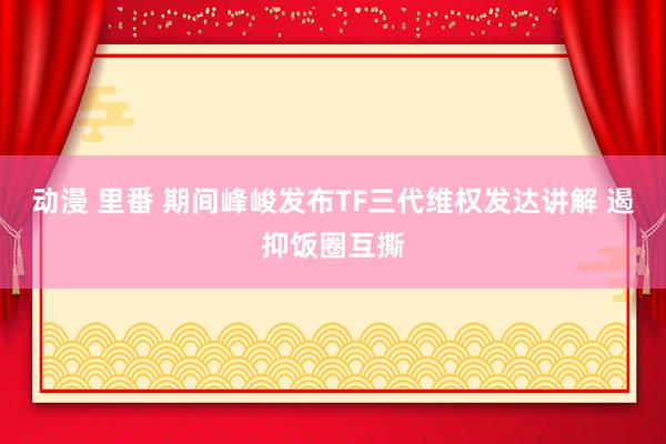 动漫 里番 期间峰峻发布TF三代维权发达讲解 遏抑饭圈互撕