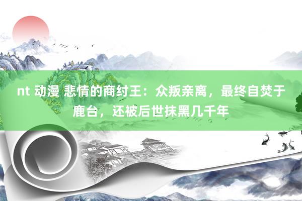 nt 动漫 悲情的商纣王：众叛亲离，最终自焚于鹿台，还被后世抹黑几千年