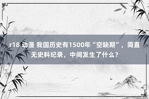 r18 动漫 我国历史有1500年“空缺期”，简直无史料纪录，中间发生了什么？