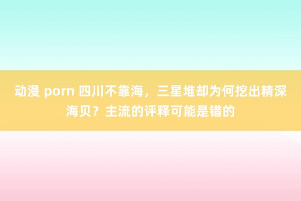 动漫 porn 四川不靠海，三星堆却为何挖出精深海贝？主流的评释可能是错的