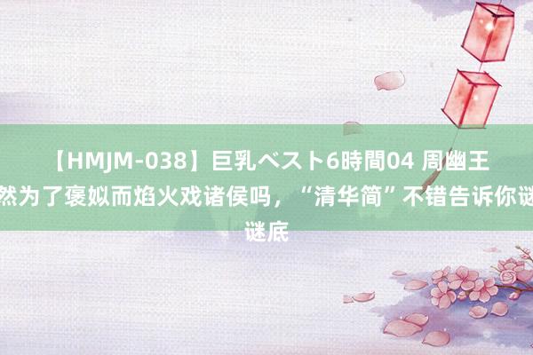 【HMJM-038】巨乳ベスト6時間04 周幽王果然为了褒姒而焰火戏诸侯吗，“清华简”不错告诉你谜底