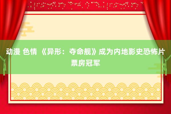 动漫 色情 《异形：夺命舰》成为内地影史恐怖片票房冠军