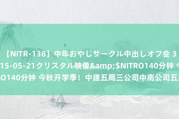 【NITR-138】中年おやじサークル中出しオフ会 3 杏</a>2015-05-21クリスタル映像&$NITRO140分钟 今秋开学季！中建五局三公司中南公司五所学校同步“上新”