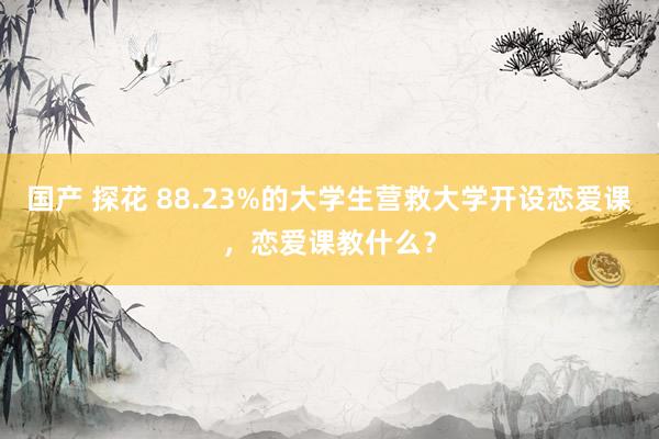 国产 探花 88.23%的大学生营救大学开设恋爱课，恋爱课教什么？