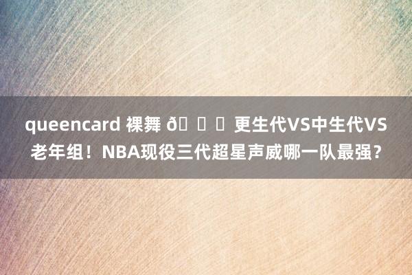 queencard 裸舞 ?更生代VS中生代VS老年组！NBA现役三代超星声威哪一队最强？