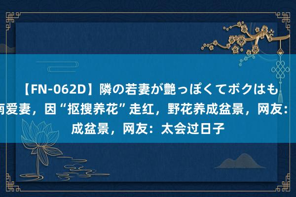 【FN-062D】隣の若妻が艶っぽくてボクはもう… 5 河南爱妻，因“抠搜养花”走红，野花养成盆景，网友：太会过日子