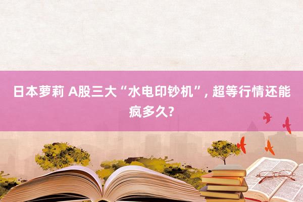 日本萝莉 A股三大“水电印钞机”， 超等行情还能疯多久?