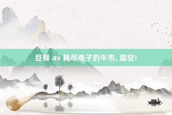 巨臀 av 耗尽电子的牛市， 踏空!