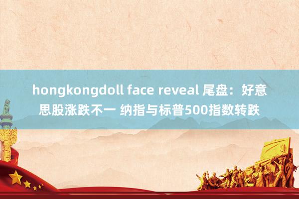 hongkongdoll face reveal 尾盘：好意思股涨跌不一 纳指与标普500指数转跌