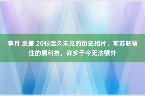 李月 反差 20张活久未见的历史相片，前苏联留住的黑科技，许多于今无法额外