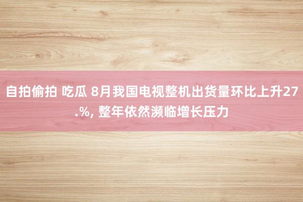 自拍偷拍 吃瓜 8月我国电视整机出货量环比上升27.%, 整年依然濒临增长压力