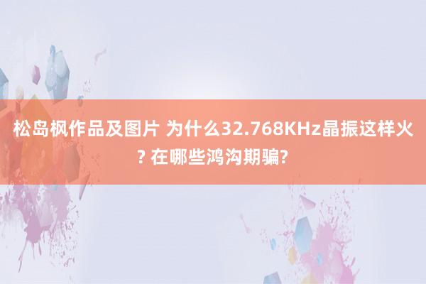 松岛枫作品及图片 为什么32.768KHz晶振这样火? 在哪些鸿沟期骗?