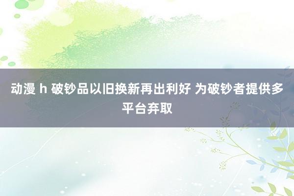 动漫 h 破钞品以旧换新再出利好 为破钞者提供多平台弃取